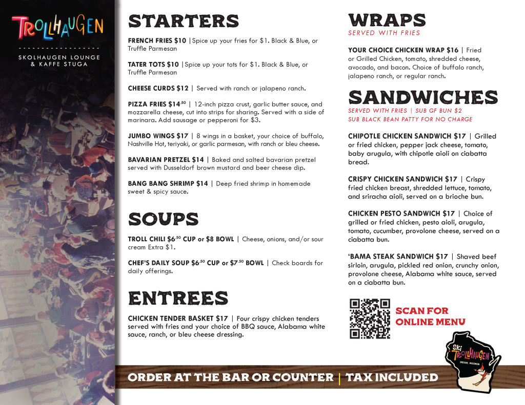 SPRING MENU FOR SKOLHAUGEN LOUNGE READS: STARTERS FRENCH FRIES $10 |Spice up your fries for $1. Black & Blue, or Truffle Parmesan TATER TOTS $10 |Spice up your tots for $1. Black & Blue, or Truffle Parmesan CHEESE CURDS $12 | Served with ranch or jalapeno ranch. PIZZA FRIES $14.50 | 12-inch pizza crust, garlic butter sauce, and mozzarella cheese, cut into strips for sharing. Served with a side of marinara. Add sausage or pepperoni for $3. JUMBO WINGS $17 | 8 wings in a basket, your choice of buffalo, Nashville Hot, teriyaki, or garlic parmesan, with ranch or bleu cheese. BAVARIAN PRETZEL $14 | Baked and salted bavarian pretzel served with Dusseldorf brown mustard and beer cheese dip. BANG BANG SHRIMP $14 | Deep fried shrimp in homemade sweet & spicy sauce. SOUPS TROLL CHILI $6.50 CUP or $8 BOWL | Cheese, onions, and/or sour cream Extra $1. CHEF’S DAILY SOUP $6.50 CUP or $7.50 BOWL | Check boards for daily offerings. ENTREES CHICKEN TENDER BASKET $17 | Four crispy chicken tenders served with fries and your choice of BBQ sauce, Alabama white sauce, ranch, or bleu cheese dressing. WRAPS SERVED WITH FRIES YOUR CHOICE CHICKEN WRAP $16 | Fried or Grilled Chicken, tomato, shredded cheese, avocado, and bacon. Choice of buffalo ranch, jalapeno ranch, or regular ranch. SANDWICHES SERVED WITH FRIES | SUB GF BUN $2 SUB BLACK BEAN PATTY FOR NO CHARGE CHIPOTLE CHICKEN SANDWICH $17 | Grilled or fried chicken, pepper jack cheese, tomato, baby arugula, with chipotle aioli on ciabatta bread. CRISPY CHICKEN SANDWICH $17 | Crispy fried chicken breast, shredded lettuce, tomato, and sriracha aioli, served on a brioche bun. CHICKEN PESTO SANDWICH $17 | Choice of grilled or fried chicken, pesto aioli, arugula, tomato, cucumber, provolone cheese, served on a ciabatta bun. ‘BAMA STEAK SANDWICH $17 | Shaved beef sirloin, arugula, pickled red onion, crunchy onion, provolone cheese, Alabama white sauce ITEMS SUBJECT TO CHANGE BASED ON AVAILABILITY