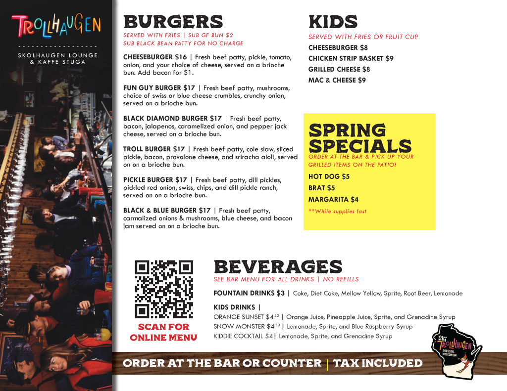MORE OFFERINGS FOR SKOLHAUGEN LOUNGE - SUBJECT TO CHANGE: BURGERS SERVED WITH FRIES | SUB GF BUN $2 SUB BLACK BEAN PATTY FOR NO CHARGE CHEESEBURGER $16 | Fresh beef patty, pickle, tomato, onion, and your choice of cheese, served on a brioche bun. Add bacon for $1. FUN GUY BURGER $17 | Fresh beef patty, mushrooms, choice of swiss or blue cheese crumbles, crunchy onion, served on a brioche bun. BLACK DIAMOND BURGER $17 | Fresh beef patty, bacon, jalapenos, caramelized onion, and pepper jack cheese, served on a brioche bun. TROLL BURGER $17 | Fresh beef patty, cole slaw, sliced pickle, bacon, provolone cheese, and sriracha aioli, served on on a brioche bun. PICKLE BURGER $17 | Fresh beef patty, dill pickles, pickled red onion, swiss, chips, and dill pickle ranch, served on on a brioche bun. BLACK & BLUE BURGER $17 | Fresh beef patty, carmalized onions & mushrooms, blue cheese, and bacon jam served on on a brioche bun. KIDS SERVED WITH FRIES OR FRUIT CUP CHEESEBURGER $8 CHICKEN STRIP BASKET $9 GRILLED CHEESE $8 MAC & CHEESE $9 spring specials ORDER AT THE BAR & PICK UP YOUR GRILLED ITEMS ON THE PATIO! HOT DOG $5 BRAT $5 MARGARITA $4 **While supplies last beverages SEE BAR MENU FOR ALL DRINKS | NO REFILLS FOUNTAIN DRINKS $3 | Coke, Diet Coke, Mellow Yellow, Sprite, Root Beer, Lemonade KIDS DRINKS | ORANGE SUNSET $4.50 | Orange Juice, Pineapple Juice, Sprite, and Grenadine Syrup SNOW MONSTER $4.50 | Lemonade, Sprite, and Blue Raspberry Syrup KIDDIE COCKTAIL $4| Lemonade, Sprite, and Grenadine Syrup